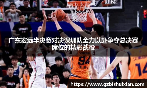 广东宏远半决赛对决深圳队全力以赴争夺总决赛席位的精彩战役